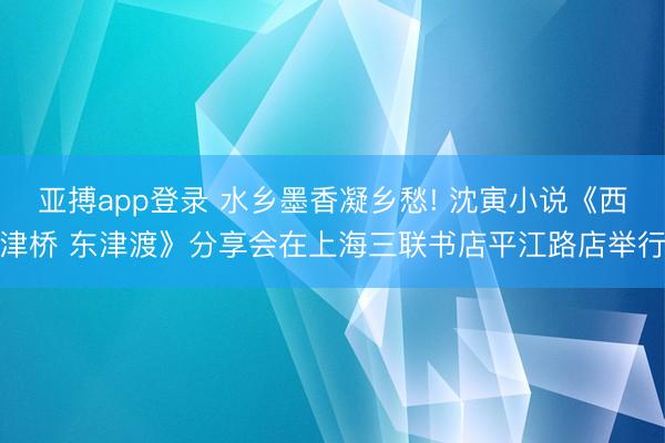 亚搏app登录 水乡墨香凝乡愁! 沈寅小说《西津桥 东津渡》分享会在上海三联书店平江路店举行