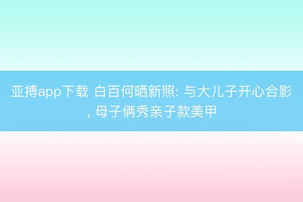 亚搏app下载 白百何晒新照: 与大儿子开心合影, 母子俩秀亲子款美甲