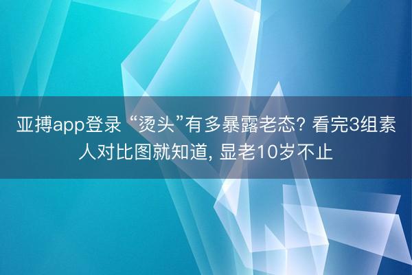 亚搏app登录 “烫头”有多暴露老态? 看完3组素人对比图就知道, 显老10岁不止