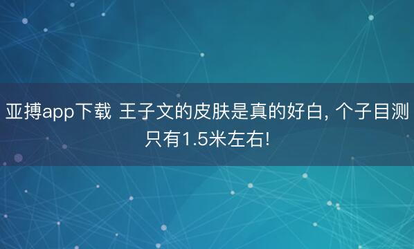 亚搏app下载 王子文的皮肤是真的好白, 个子目测只有1.5米左右!