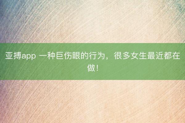 亚搏app 一种巨伤眼的行为，很多女生最近都在做！