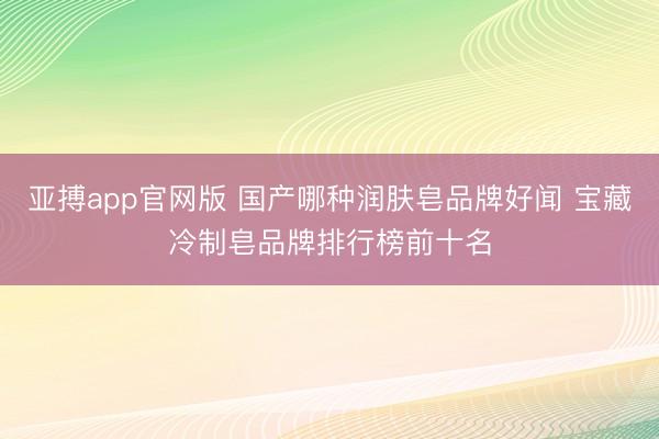 亚搏app官网版 国产哪种润肤皂品牌好闻 宝藏冷制皂品牌排行榜前十名