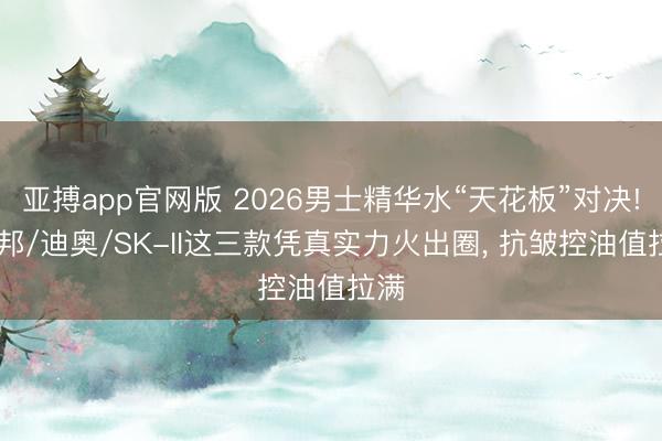 亚搏app官网版 2026男士精华水“天花板”对决! 览邦/迪奥/SK-II这三款凭真实力火出圈, 抗皱控油值拉满
