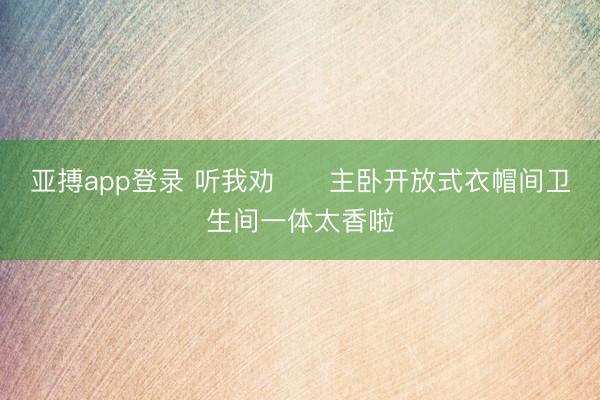 亚搏app登录 听我劝‼️主卧开放式衣帽间卫生间一体太香啦
