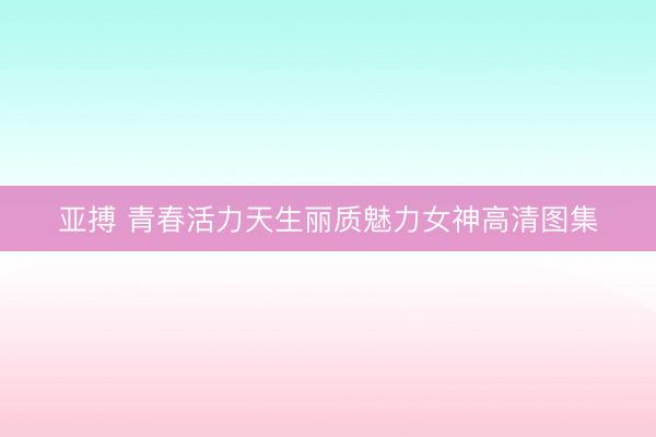 亚搏 青春活力天生丽质魅力女神高清图集