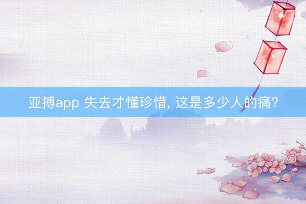 亚搏app 失去才懂珍惜, 这是多少人的痛?