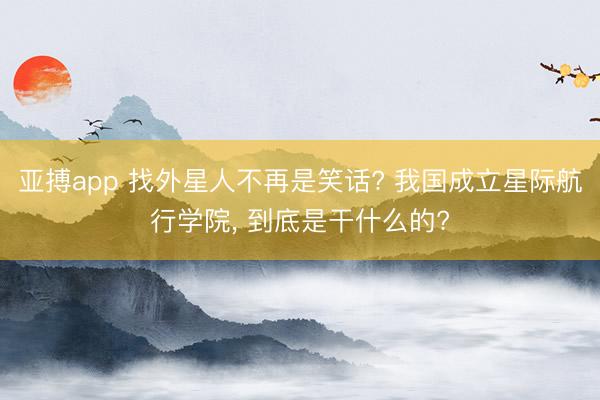 亚搏app 找外星人不再是笑话? 我国成立星际航行学院, 到底是干什么的?