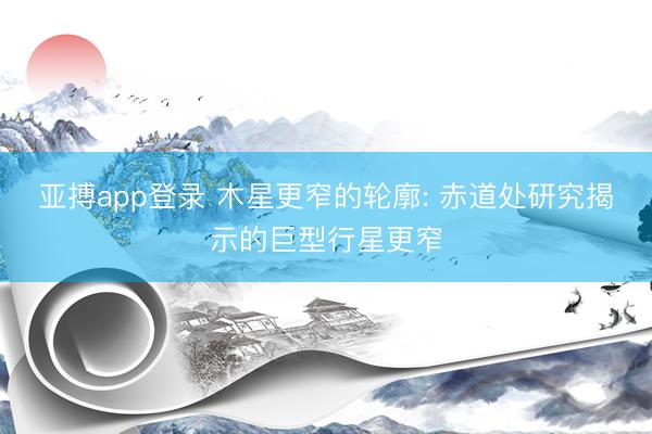 亚搏app登录 木星更窄的轮廓: 赤道处研究揭示的巨型行星更窄