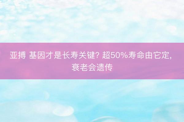 亚搏 基因才是长寿关键? 超50%寿命由它定, 衰老会遗传