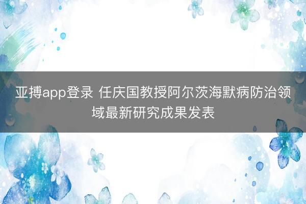 亚搏app登录 任庆国教授阿尔茨海默病防治领域最新研究成果发表