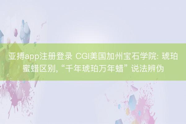亚搏app注册登录 CGI美国加州宝石学院: 琥珀蜜蜡区别, “千年琥珀万年蜡” 说法辨伪