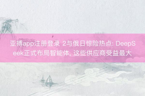 亚搏app注册登录 2与俄日惊险热点: DeepSeek正式布局智能体, 这些供应商受益最大