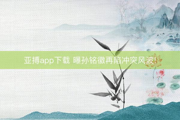 亚搏app下载 曝孙铭徽再陷冲突风波!