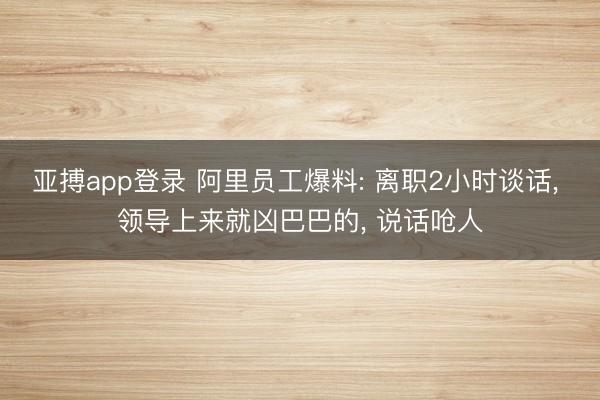 亚搏app登录 阿里员工爆料: 离职2小时谈话, 领导上来就凶巴巴的, 说话呛人