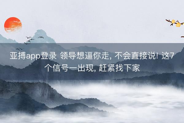 亚搏app登录 领导想逼你走, 不会直接说! 这7个信号一出现, 赶紧找下家