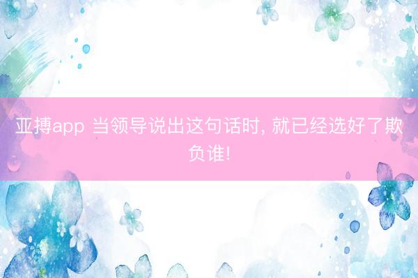 亚搏app 当领导说出这句话时, 就已经选好了欺负谁!