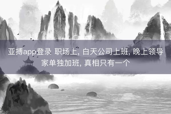 亚搏app登录 职场上, 白天公司上班, 晚上领导家单独加班, 真相只有一个