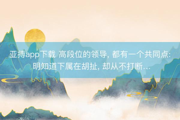 亚搏app下载 高段位的领导, 都有一个共同点: 明知道下属在胡扯, 却从不打断…