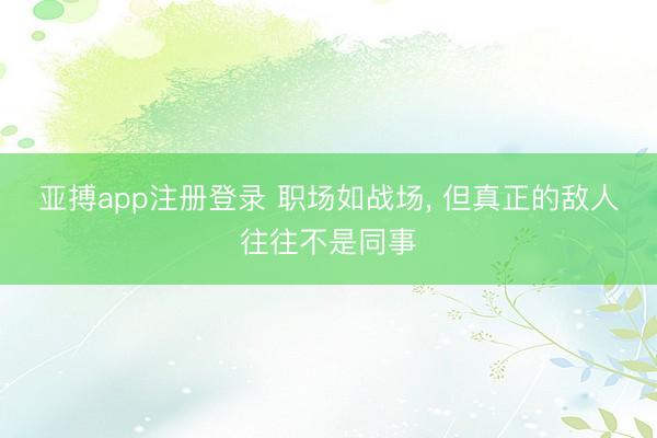 亚搏app注册登录 职场如战场, 但真正的敌人往往不是同事