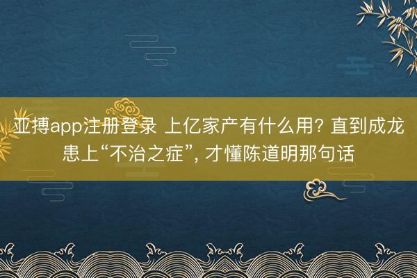 亚搏app注册登录 上亿家产有什么用? 直到成龙患上“不治之症”, 才懂陈道明那句话