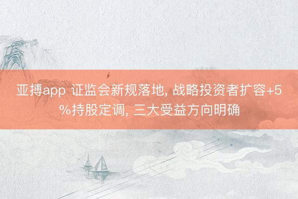 亚搏app 证监会新规落地, 战略投资者扩容+5%持股定调, 三大受益方向明确