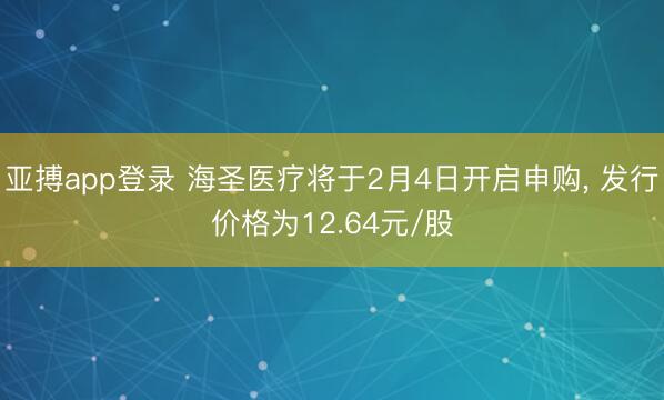 亚搏app登录 海圣医疗将于2月4日开启申购, 发行价格为12.64元/股