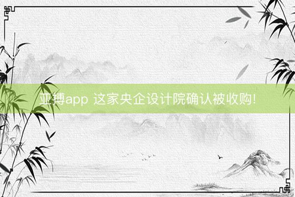 亚搏app 这家央企设计院确认被收购!