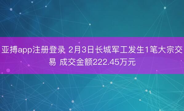 亚搏app注册登录 2月3日长城军工发生1笔大宗交易 成交金额222.45万元