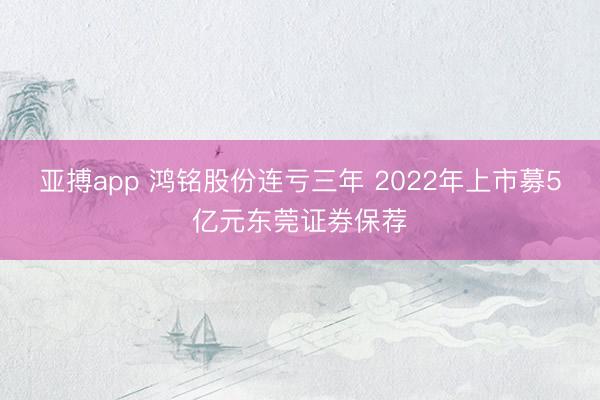 亚搏app 鸿铭股份连亏三年 2022年上市募5亿元东莞证券保荐