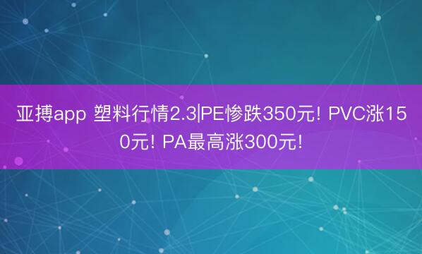 亚搏app 塑料行情2.3|PE惨跌350元! PVC涨150元! PA最高涨300元!