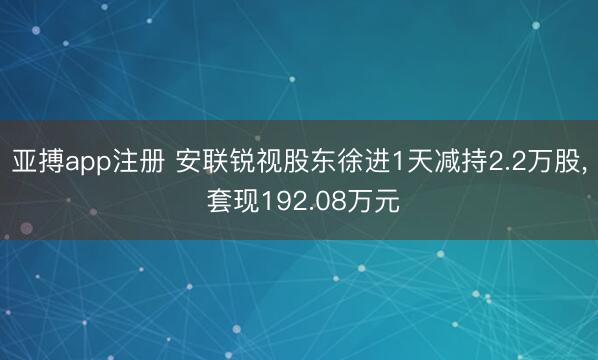 亚搏app注册 安联锐视股东徐进1天减持2.2万股, 套现192.08万元