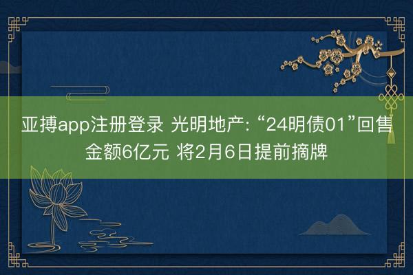 亚搏app注册登录 光明地产: “24明债01”回售金额6亿元 将2月6日提前摘牌