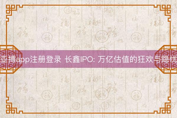 亚搏app注册登录 长鑫IPO: 万亿估值的狂欢与隐忧
