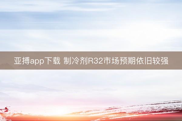 亚搏app下载 制冷剂R32市场预期依旧较强