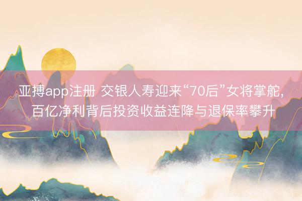 亚搏app注册 交银人寿迎来“70后”女将掌舵, 百亿净利背后投资收益连降与退保率攀升