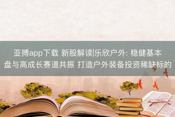 亚搏app下载 新股解读|乐欣户外: 稳健基本盘与高成长赛道共振 打造户外装备投资稀缺标的