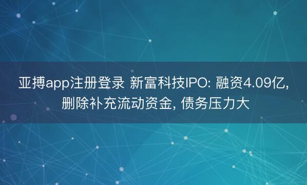 亚搏app注册登录 新富科技IPO: 融资4.09亿, 删除补充流动资金, 债务压力大