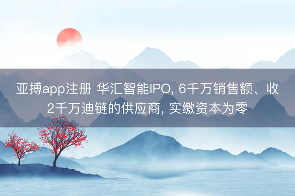亚搏app注册 华汇智能IPO, 6千万销售额、收2千万迪链的供应商, 实缴资本为零