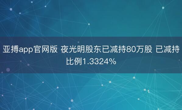 亚搏app官网版 夜光明股东已减持80万股 已减持比例1.3324%