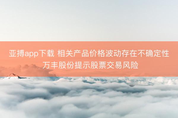 亚搏app下载 相关产品价格波动存在不确定性 万丰股份提示股票交易风险
