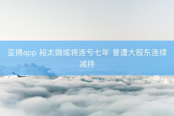 亚搏app 裕太微或将连亏七年 曾遭大股东连续减持