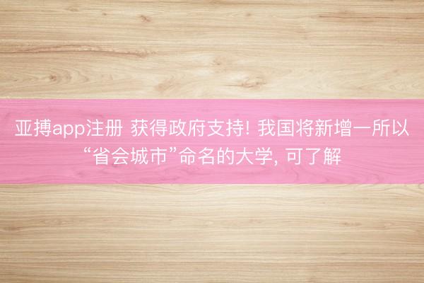 亚搏app注册 获得政府支持! 我国将新增一所以“省会城市”命名的大学, 可了解