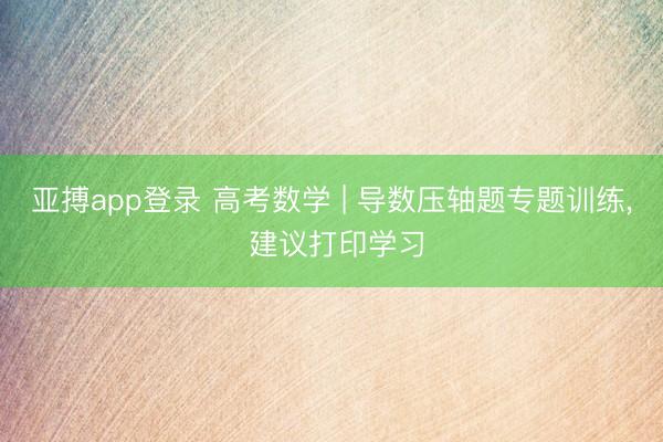 亚搏app登录 高考数学 | 导数压轴题专题训练, 建议打印学习
