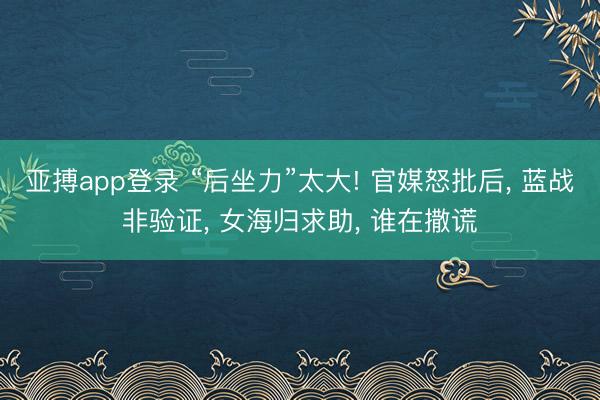 亚搏app登录 “后坐力”太大! 官媒怒批后, 蓝战非验证, 女海归求助, 谁在撒谎