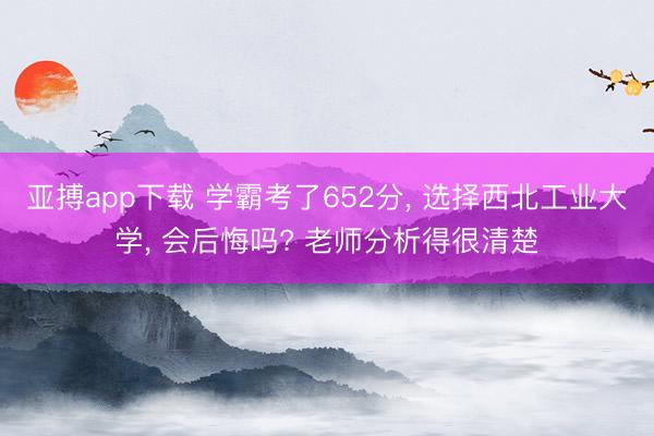 亚搏app下载 学霸考了652分, 选择西北工业大学, 会后悔吗? 老师分析得很清楚