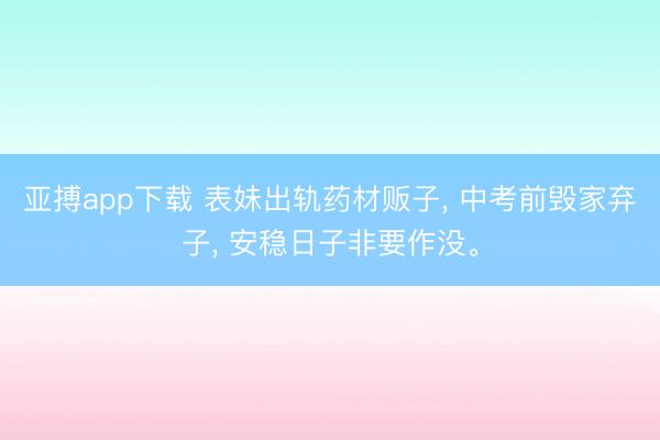 亚搏app下载 表妹出轨药材贩子, 中考前毁家弃子, 安稳日子非要作没。