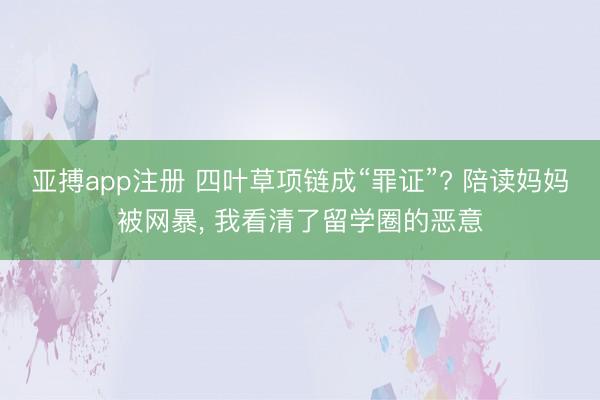 亚搏app注册 四叶草项链成“罪证”? 陪读妈妈被网暴, 我看清了留学圈的恶意