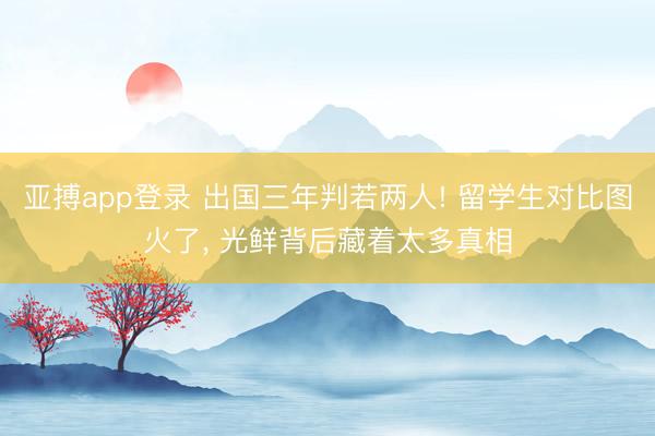 亚搏app登录 出国三年判若两人! 留学生对比图火了, 光鲜背后藏着太多真相