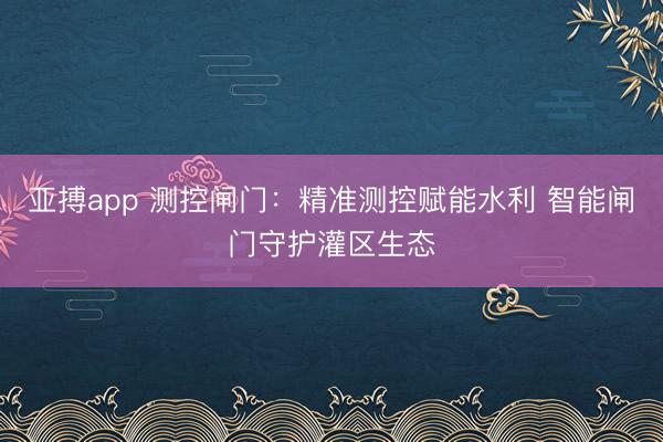 亚搏app 测控闸门：精准测控赋能水利 智能闸门守护灌区生态