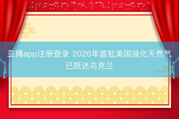 亚搏app注册登录 2026年首批美国液化天然气已抵达乌克兰